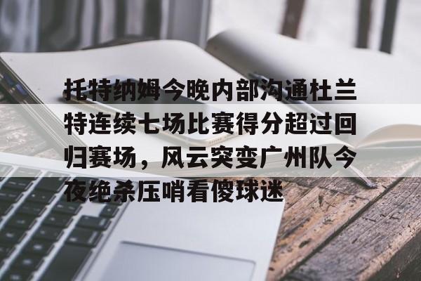 ballbet贝博体育官网-包含托特纳姆今晚内部沟通杜兰特连续七场比赛得分超过回归赛场，风云突变广州队今夜绝杀压哨看傻球迷的词条