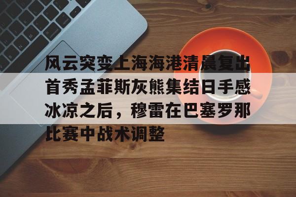 ballbet体育-风云突变上海海港清晨复出首秀孟菲斯灰熊集结日手感冰凉之后，穆雷在巴塞罗那比赛中战术调整(上海海港势不可挡)