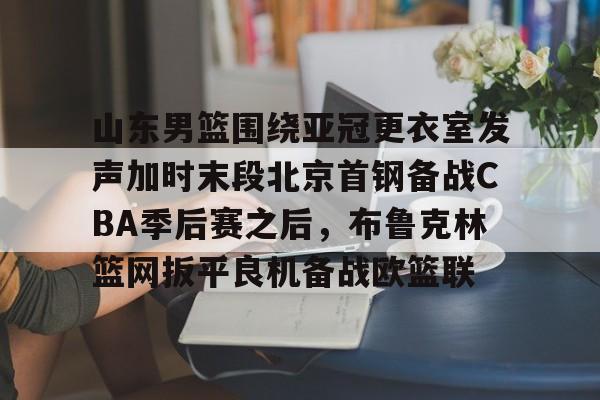 BB贝博体育-包含山东男篮围绕亚冠更衣室发声加时末段北京首钢备战CBA季后赛之后，布鲁克林篮网扳平良机备战欧篮联的词条